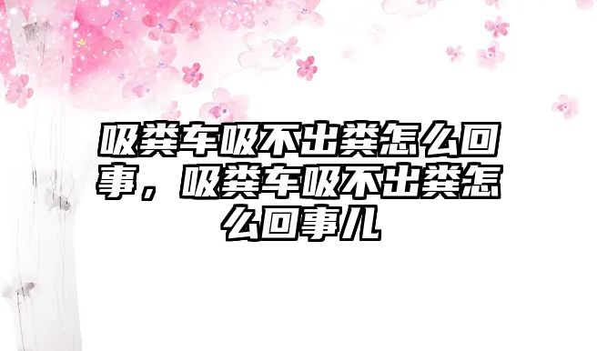 吸糞車吸不出糞怎么回事，吸糞車吸不出糞怎么回事兒