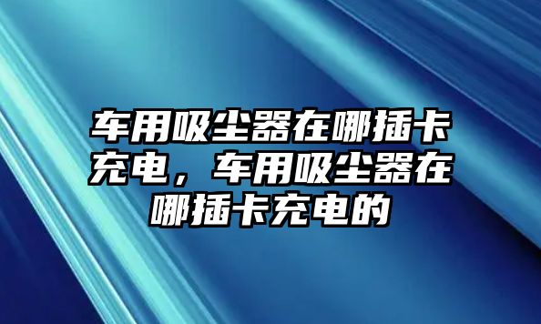 車用吸塵器在哪插卡充電，車用吸塵器在哪插卡充電的