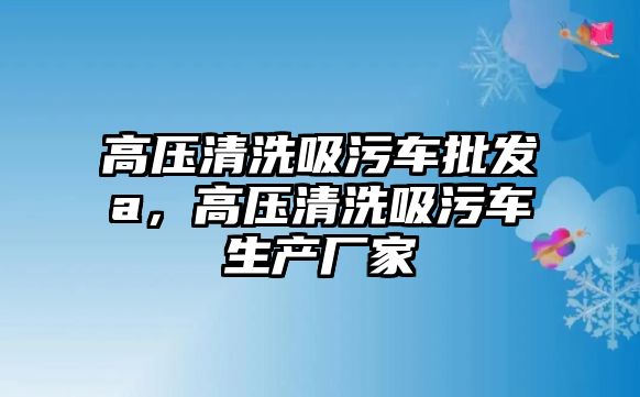 高壓清洗吸污車批發(fā)a，高壓清洗吸污車生產(chǎn)廠家