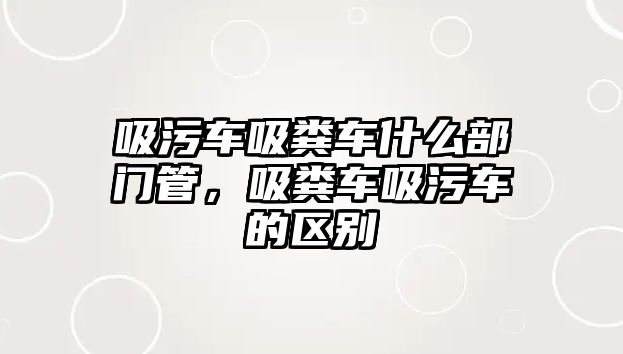 吸污車吸糞車什么部門管，吸糞車吸污車的區(qū)別