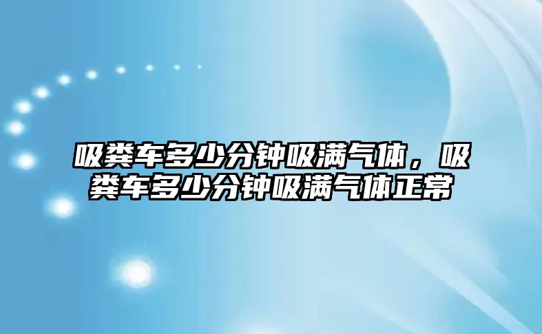 吸糞車多少分鐘吸滿氣體，吸糞車多少分鐘吸滿氣體正常