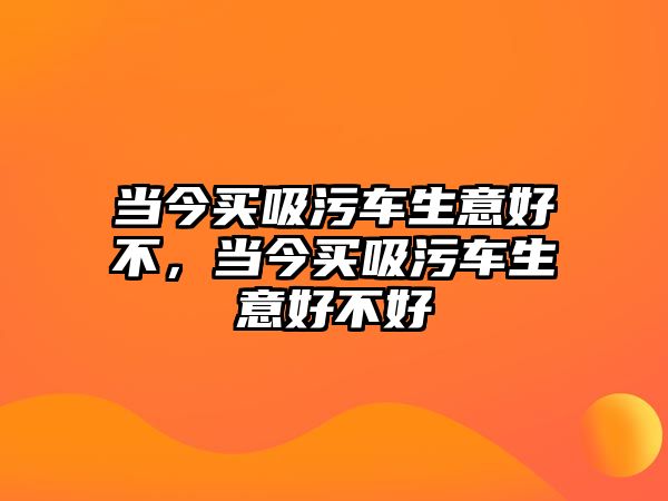 當(dāng)今買吸污車生意好不，當(dāng)今買吸污車生意好不好