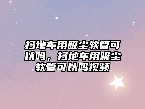 掃地車用吸塵軟管可以嗎，掃地車用吸塵軟管可以嗎視頻