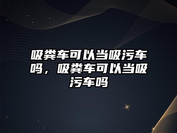 吸糞車可以當(dāng)吸污車嗎，吸糞車可以當(dāng)吸污車嗎