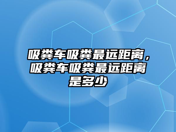 吸糞車吸糞最遠(yuǎn)距離，吸糞車吸糞最遠(yuǎn)距離是多少