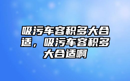 吸污車容積多大合適，吸污車容積多大合適啊