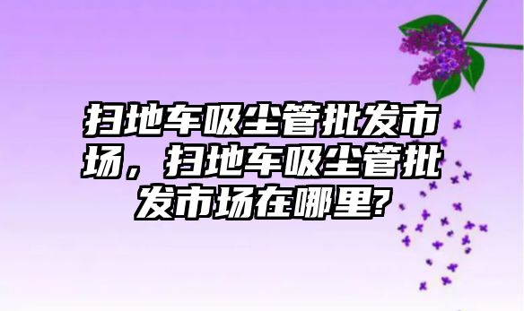 掃地車吸塵管批發(fā)市場(chǎng)，掃地車吸塵管批發(fā)市場(chǎng)在哪里?