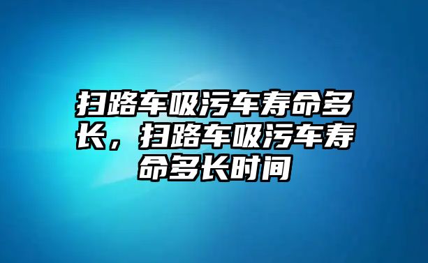 掃路車吸污車壽命多長(zhǎng)，掃路車吸污車壽命多長(zhǎng)時(shí)間