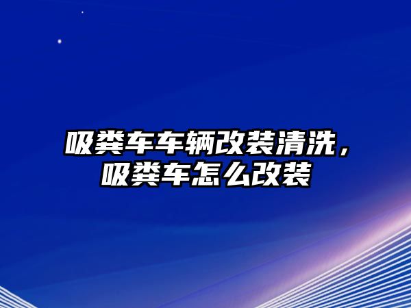 吸糞車車輛改裝清洗，吸糞車怎么改裝