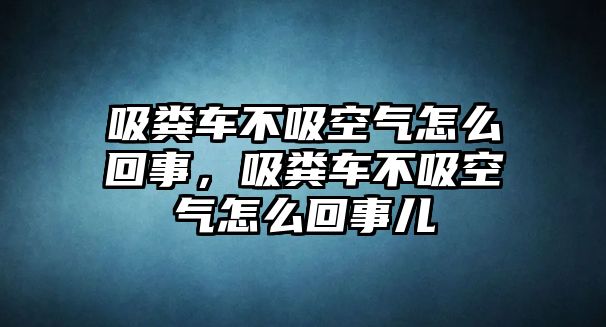 吸糞車不吸空氣怎么回事，吸糞車不吸空氣怎么回事兒