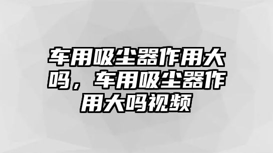 車用吸塵器作用大嗎，車用吸塵器作用大嗎視頻