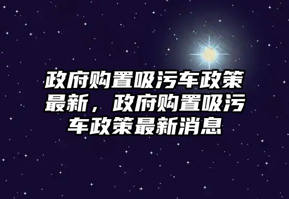 政府購置吸污車政策最新，政府購置吸污車政策最新消息