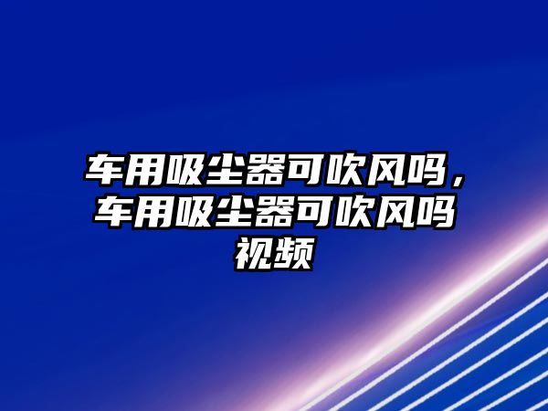 車用吸塵器可吹風(fēng)嗎，車用吸塵器可吹風(fēng)嗎視頻