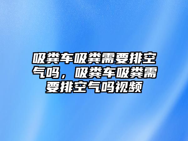 吸糞車吸糞需要排空氣嗎，吸糞車吸糞需要排空氣嗎視頻