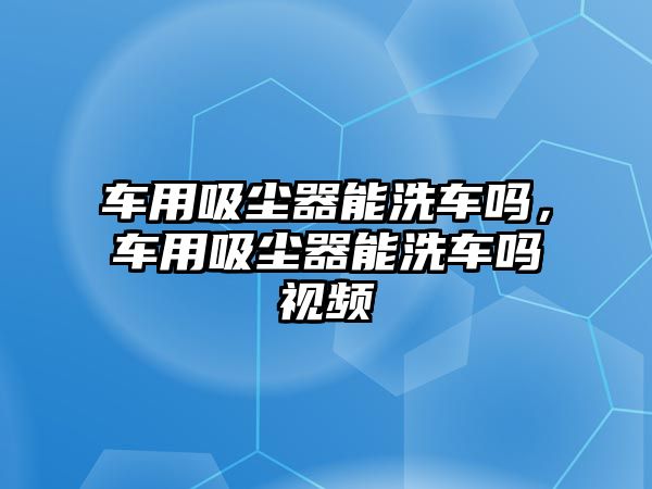 車用吸塵器能洗車嗎，車用吸塵器能洗車嗎視頻