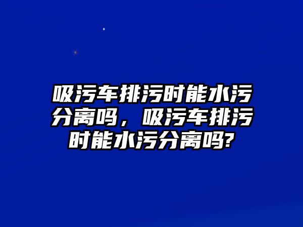 吸污車排污時(shí)能水污分離嗎，吸污車排污時(shí)能水污分離嗎?