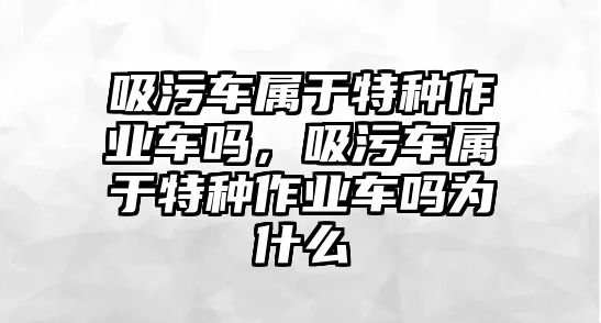 吸污車屬于特種作業(yè)車嗎，吸污車屬于特種作業(yè)車嗎為什么