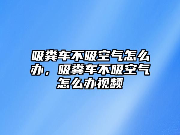 吸糞車不吸空氣怎么辦，吸糞車不吸空氣怎么辦視頻