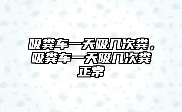 吸糞車一天吸幾次糞，吸糞車一天吸幾次糞正常