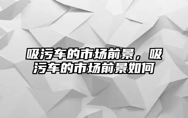 吸污車的市場(chǎng)前景，吸污車的市場(chǎng)前景如何