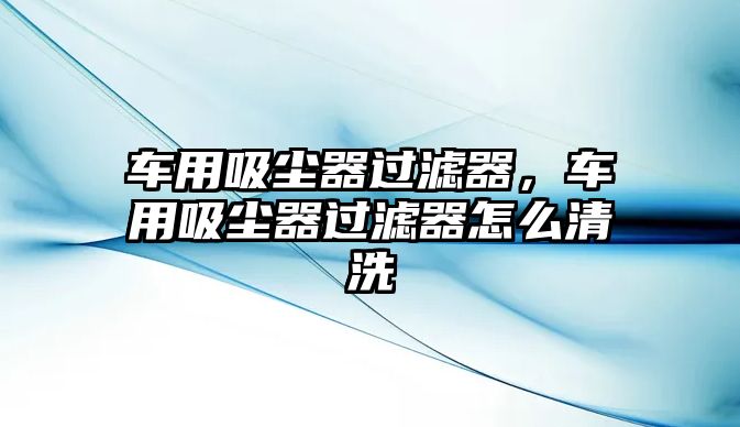 車用吸塵器過濾器，車用吸塵器過濾器怎么清洗