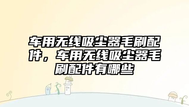 車用無線吸塵器毛刷配件，車用無線吸塵器毛刷配件有哪些