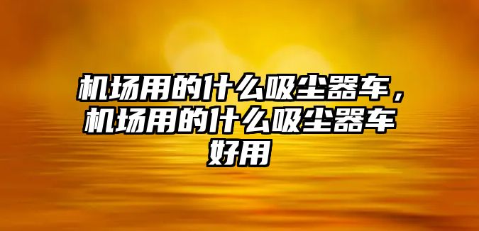 機(jī)場(chǎng)用的什么吸塵器車，機(jī)場(chǎng)用的什么吸塵器車好用