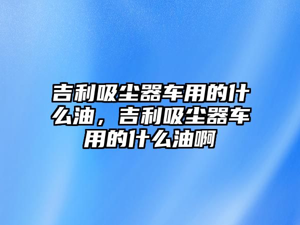 吉利吸塵器車用的什么油，吉利吸塵器車用的什么油啊