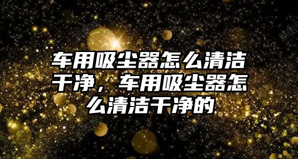 車用吸塵器怎么清潔干凈，車用吸塵器怎么清潔干凈的