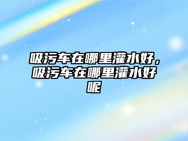 吸污車在哪里灌水好，吸污車在哪里灌水好呢