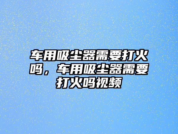 車用吸塵器需要打火嗎，車用吸塵器需要打火嗎視頻