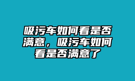 吸污車(chē)如何看是否滿意，吸污車(chē)如何看是否滿意了