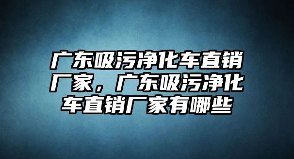 廣東吸污凈化車直銷廠家，廣東吸污凈化車直銷廠家有哪些