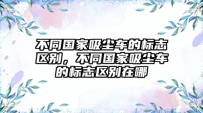 不同國(guó)家吸塵車的標(biāo)志區(qū)別，不同國(guó)家吸塵車的標(biāo)志區(qū)別在哪