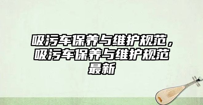 吸污車保養(yǎng)與維護(hù)規(guī)范，吸污車保養(yǎng)與維護(hù)規(guī)范最新