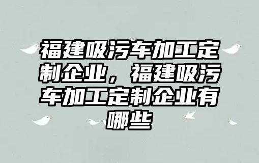 福建吸污車加工定制企業(yè)，福建吸污車加工定制企業(yè)有哪些