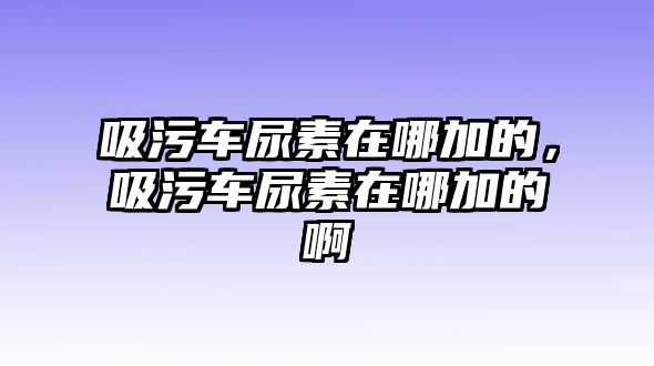 吸污車尿素在哪加的，吸污車尿素在哪加的啊