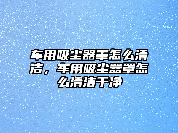 車用吸塵器罩怎么清潔，車用吸塵器罩怎么清潔干凈