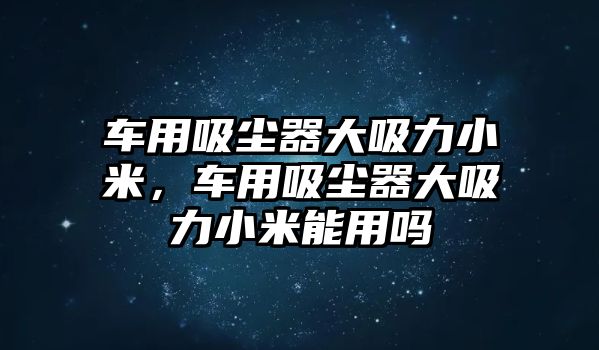 車用吸塵器大吸力小米，車用吸塵器大吸力小米能用嗎