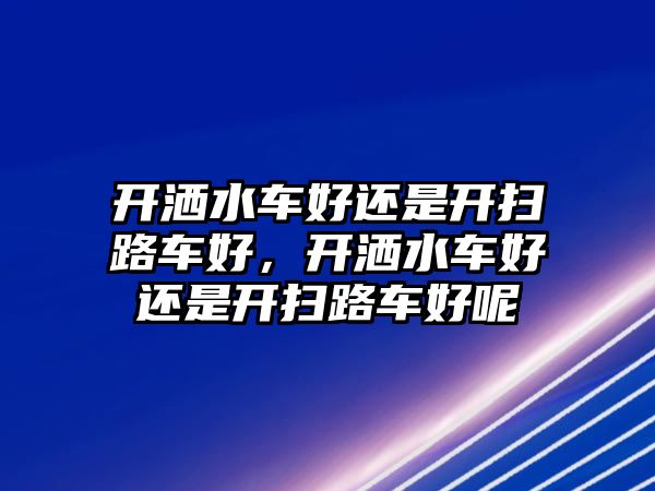 開灑水車好還是開掃路車好，開灑水車好還是開掃路車好呢