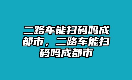 二路車能掃碼嗎成都市，二路車能掃碼嗎成都市