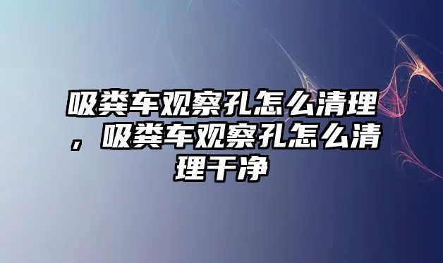 吸糞車觀察孔怎么清理，吸糞車觀察孔怎么清理干凈