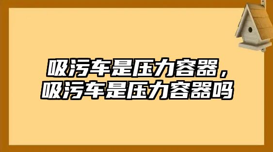 吸污車是壓力容器，吸污車是壓力容器嗎