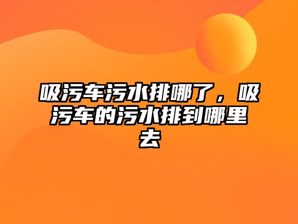 吸污車污水排哪了，吸污車的污水排到哪里去