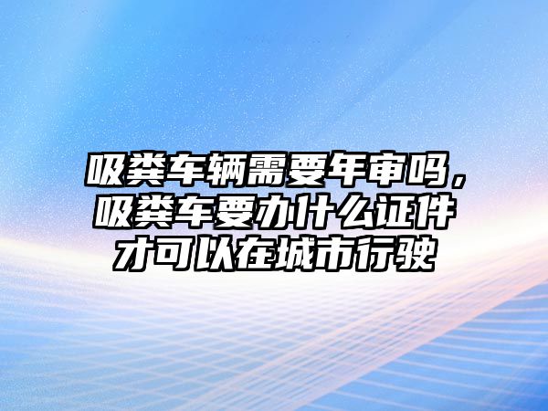 吸糞車輛需要年審嗎，吸糞車要辦什么證件才可以在城市行駛