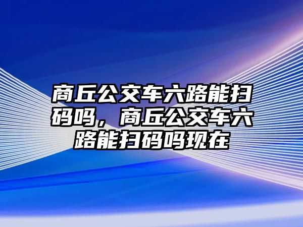 商丘公交車六路能掃碼嗎，商丘公交車六路能掃碼嗎現(xiàn)在