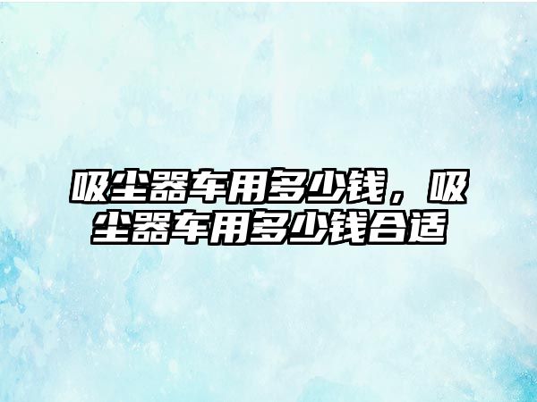 吸塵器車用多少錢，吸塵器車用多少錢合適