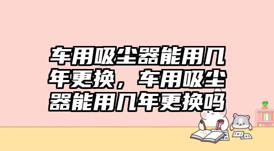 車用吸塵器能用幾年更換，車用吸塵器能用幾年更換嗎