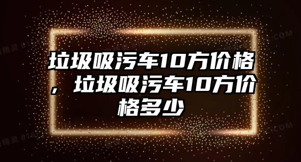 垃圾吸污車10方價(jià)格，垃圾吸污車10方價(jià)格多少