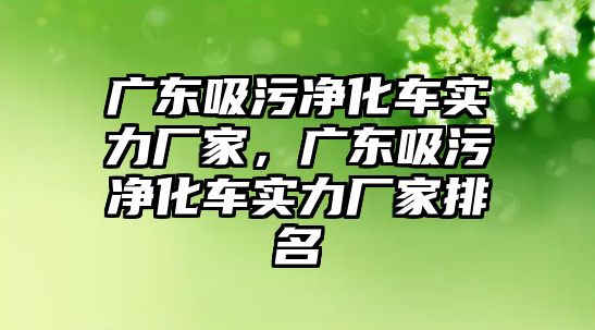 廣東吸污凈化車實(shí)力廠家，廣東吸污凈化車實(shí)力廠家排名